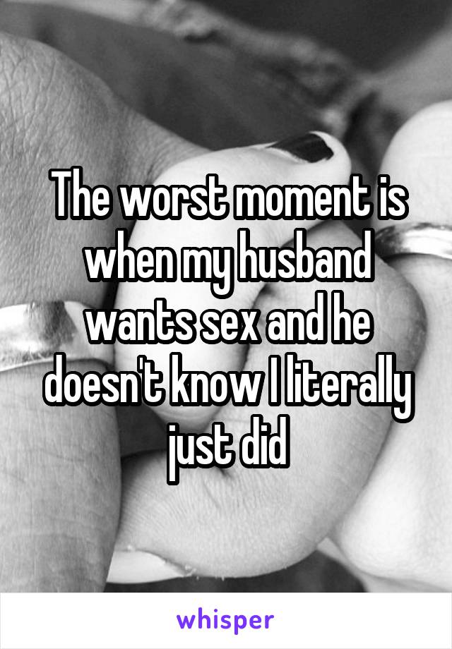 The worst moment is when my husband wants sex and he doesn't know I literally just did