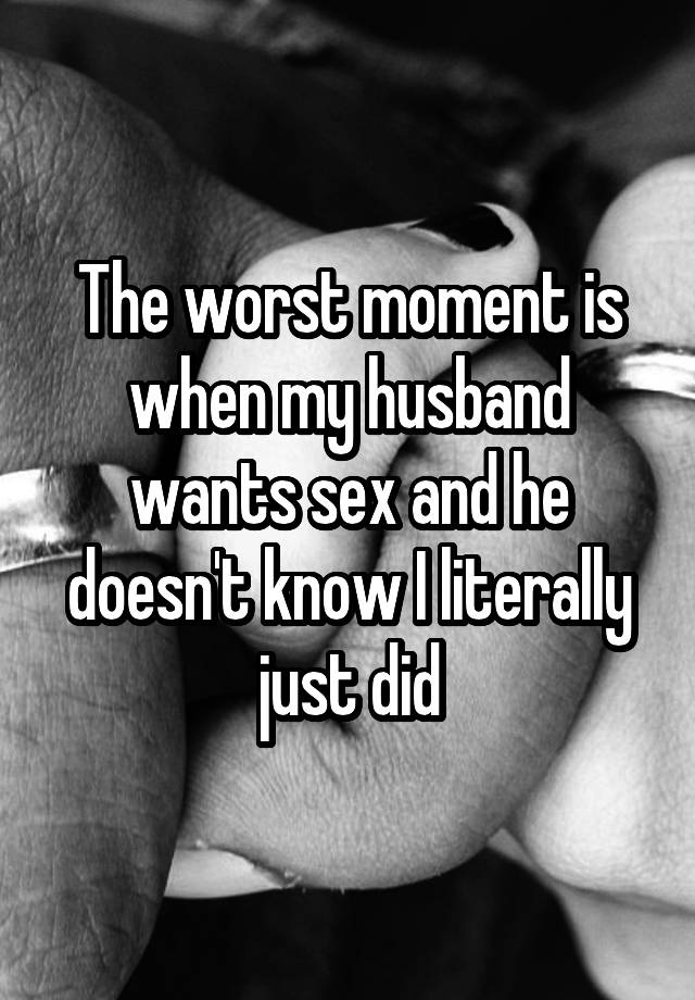 The worst moment is when my husband wants sex and he doesn't know I literally just did