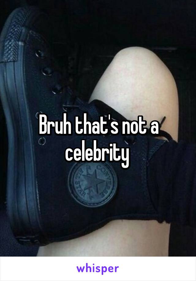 Bruh that's not a celebrity 