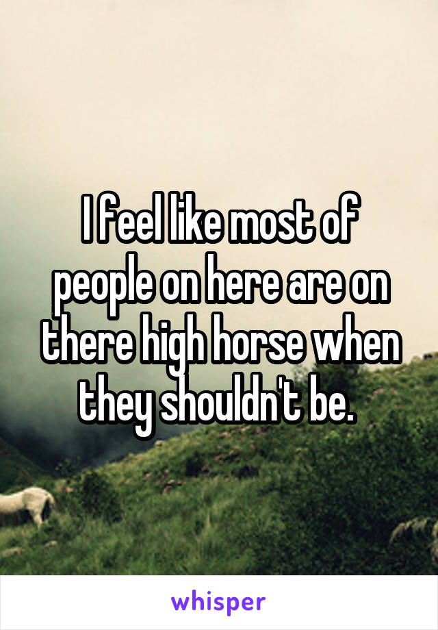 I feel like most of people on here are on there high horse when they shouldn't be. 