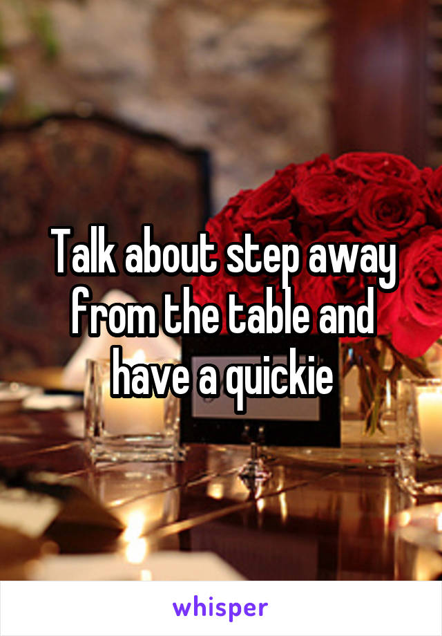 Talk about step away from the table and have a quickie