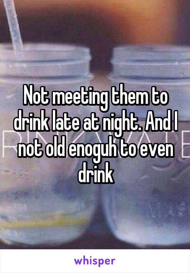 Not meeting them to drink late at night. And I not old enoguh to even drink