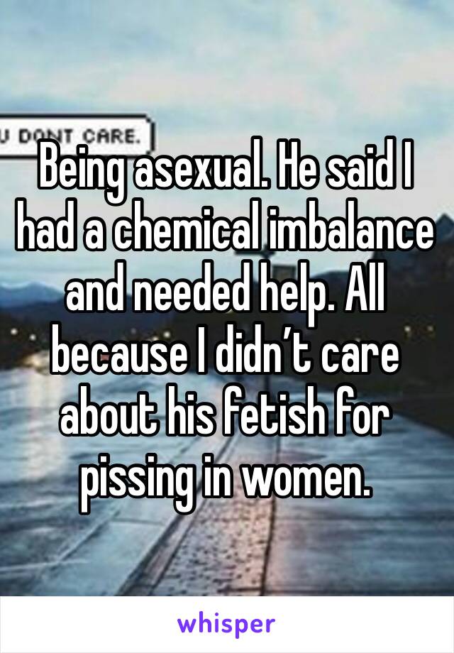 Being asexual. He said I had a chemical imbalance and needed help. All because I didn’t care about his fetish for pissing in women. 