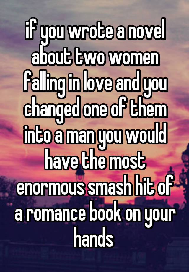 if you wrote a novel about two women falling in love and you changed one of them into a man you would have the most enormous smash hit of a romance book on your hands 