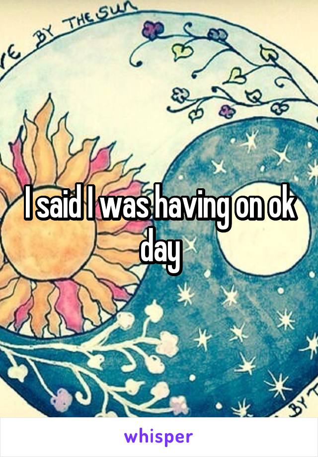 I said I was having on ok day