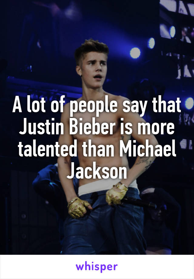 A lot of people say that Justin Bieber is more talented than Michael Jackson