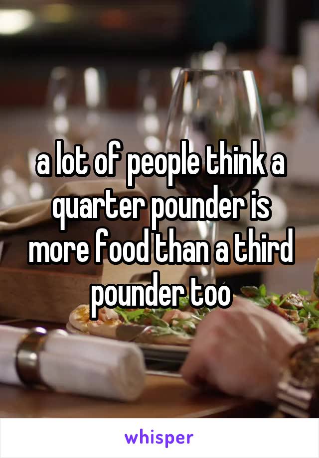 a lot of people think a quarter pounder is more food than a third pounder too