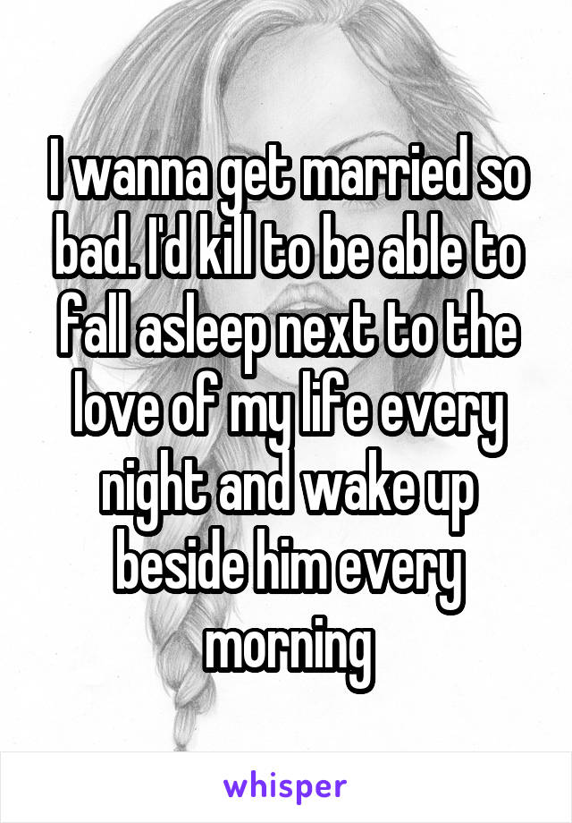 I wanna get married so bad. I'd kill to be able to fall asleep next to the love of my life every night and wake up beside him every morning