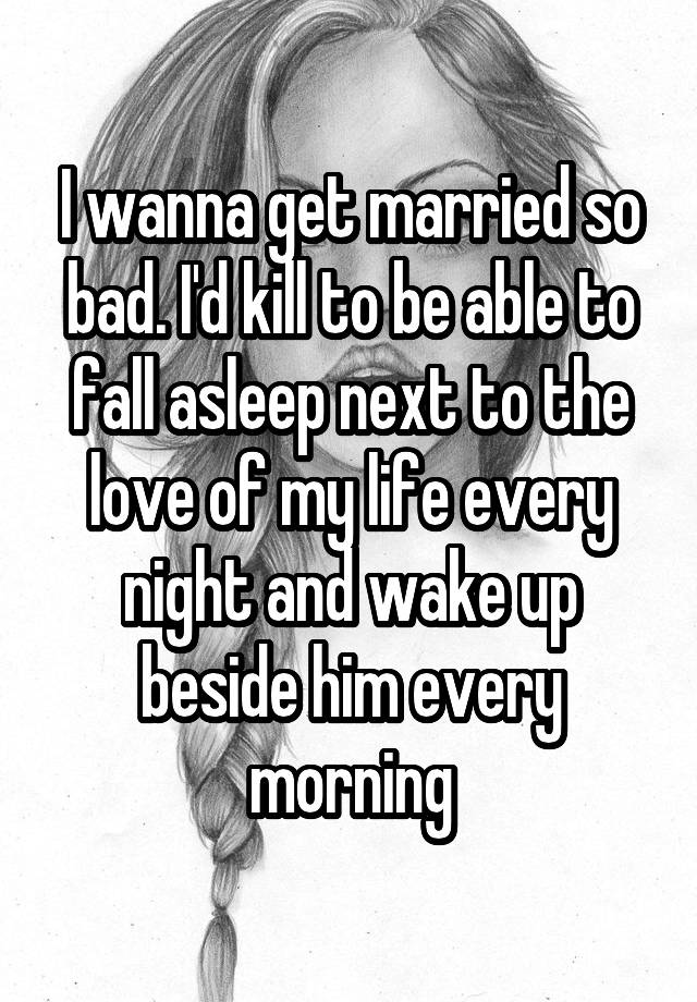 I wanna get married so bad. I'd kill to be able to fall asleep next to the love of my life every night and wake up beside him every morning