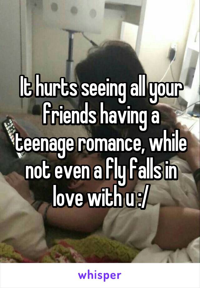 It hurts seeing all your friends having a teenage romance, while not even a fly falls in love with u :/