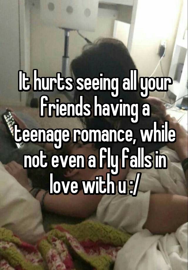 It hurts seeing all your friends having a teenage romance, while not even a fly falls in love with u :/