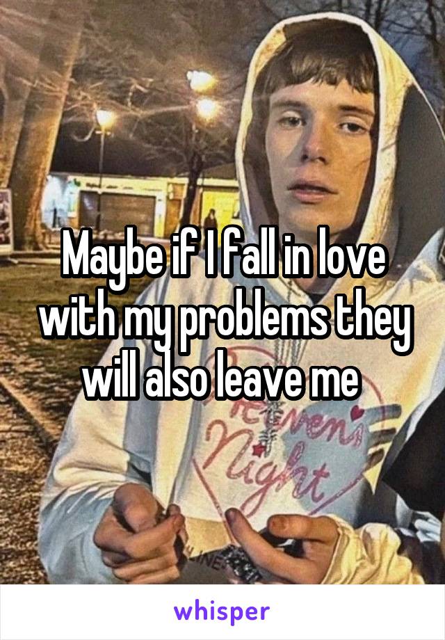 Maybe if I fall in love with my problems they will also leave me 