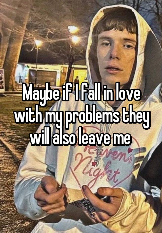 Maybe if I fall in love with my problems they will also leave me 