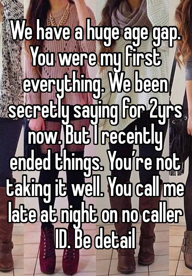 We have a huge age gap. You were my first everything. We been secretly saying for 2yrs now. But I recently ended things. You’re not taking it well. You call me late at night on no caller ID. Be detail