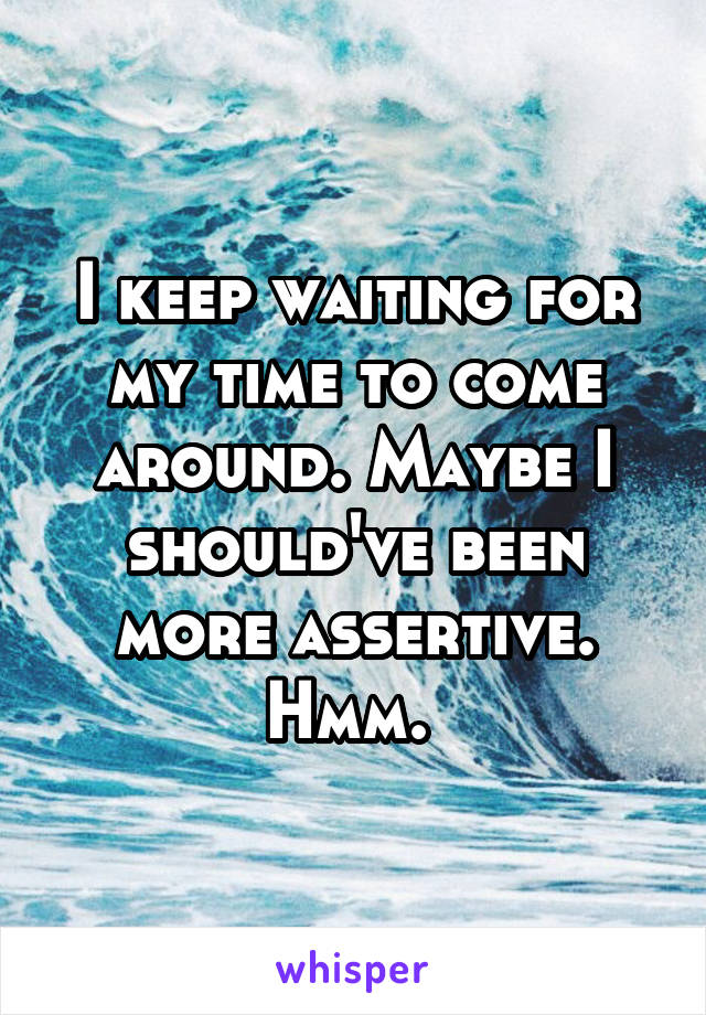 I keep waiting for my time to come around. Maybe I should've been more assertive. Hmm. 