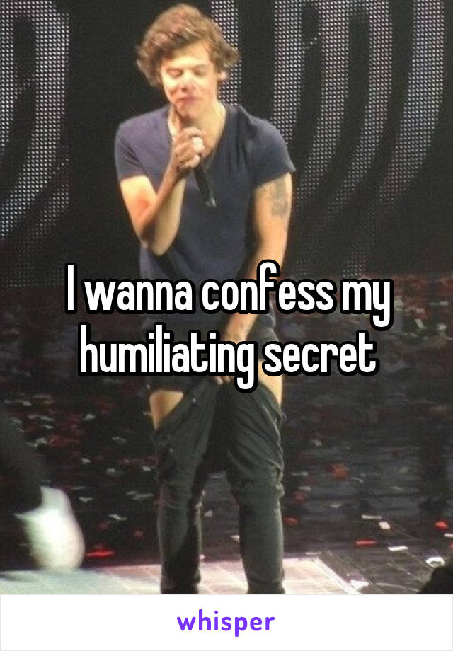 I wanna confess my humiliating secret