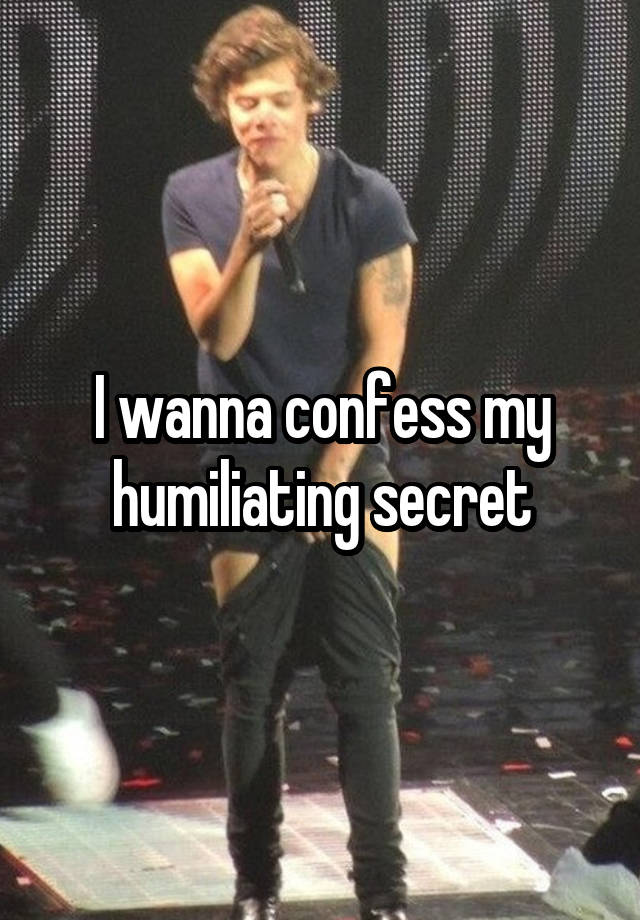 I wanna confess my humiliating secret