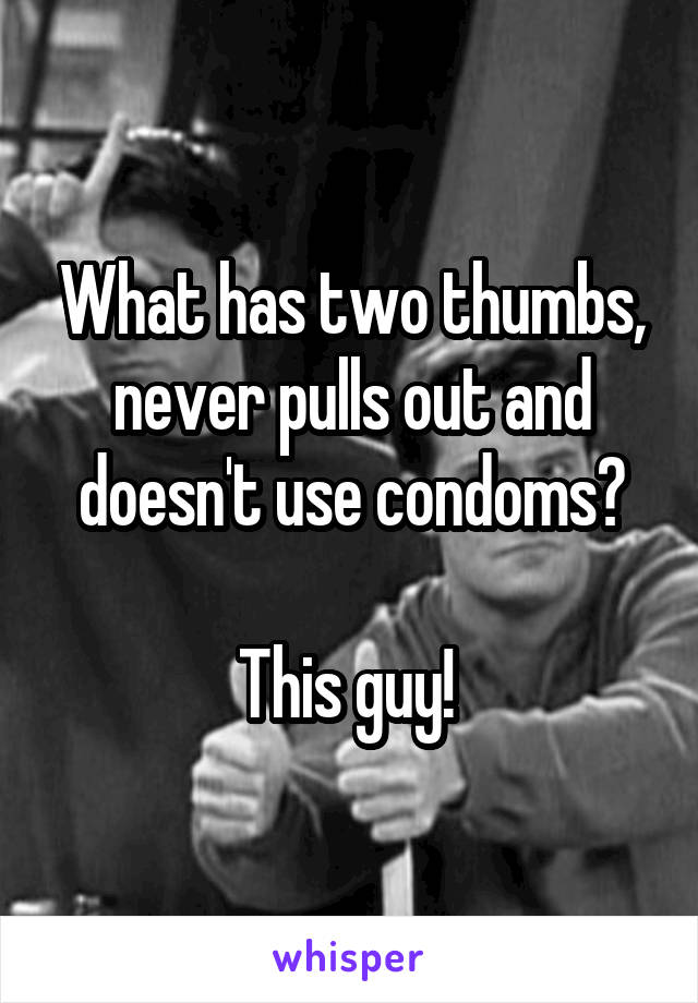 What has two thumbs, never pulls out and doesn't use condoms?

This guy! 