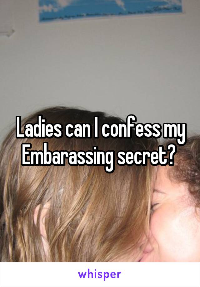 Ladies can I confess my Embarassing secret? 