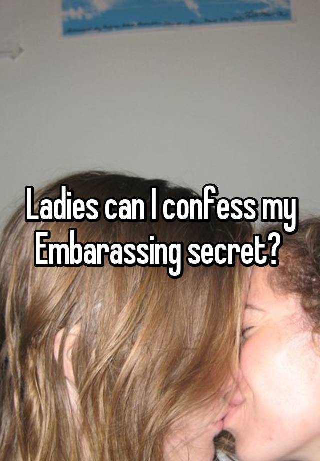 Ladies can I confess my Embarassing secret? 