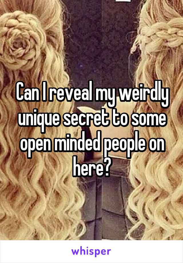 Can I reveal my weirdly unique secret to some open minded people on here?