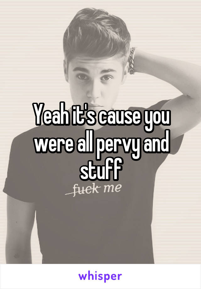 Yeah it's cause you were all pervy and stuff