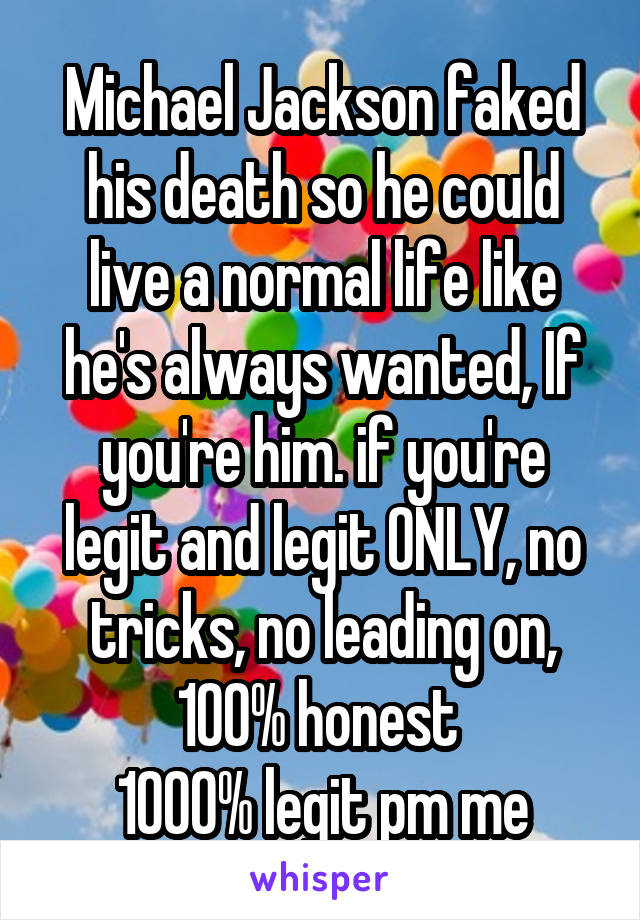 Michael Jackson faked his death so he could live a normal life like he's always wanted, If you're him. if you're legit and legit ONLY, no tricks, no leading on, 100% honest 
1000% legit pm me