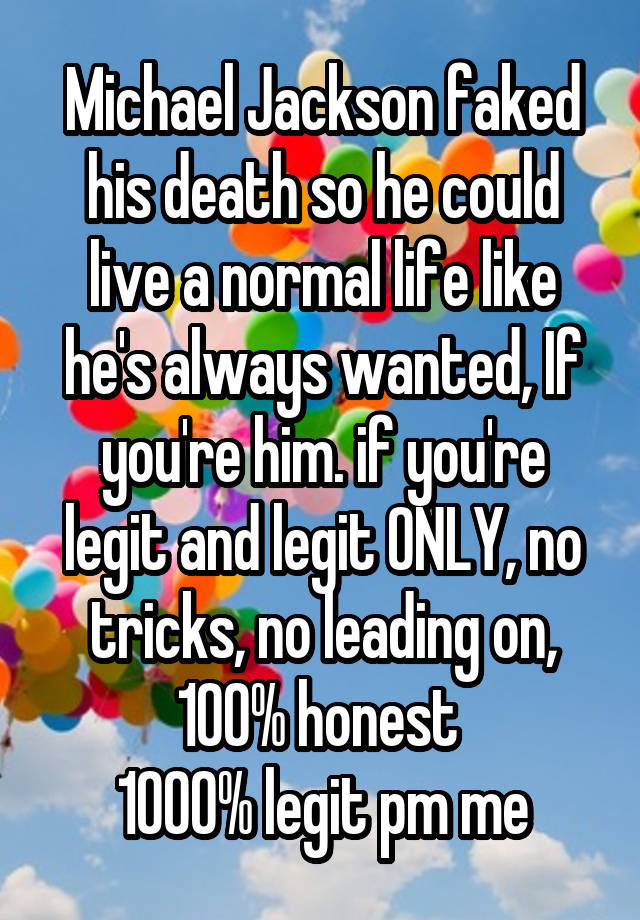 Michael Jackson faked his death so he could live a normal life like he's always wanted, If you're him. if you're legit and legit ONLY, no tricks, no leading on, 100% honest 
1000% legit pm me