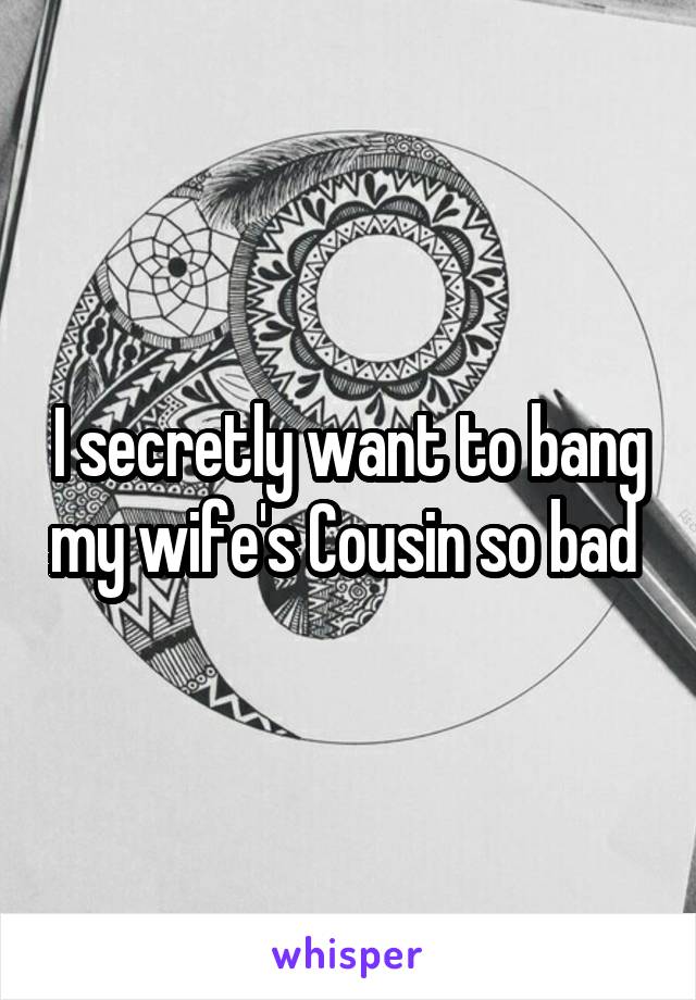 I secretly want to bang my wife's Cousin so bad 