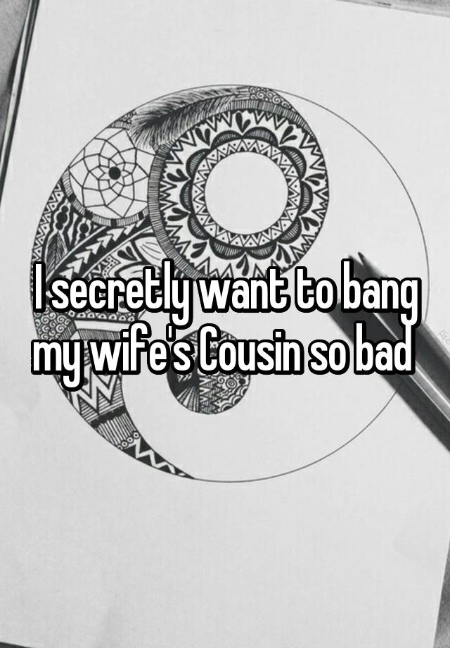 I secretly want to bang my wife's Cousin so bad 