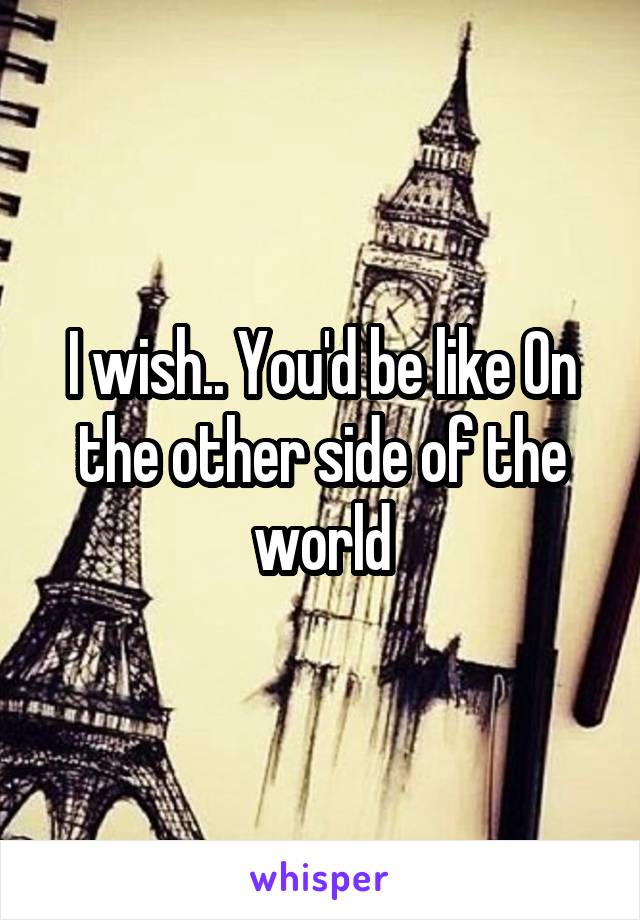 I wish.. You'd be like On the other side of the world