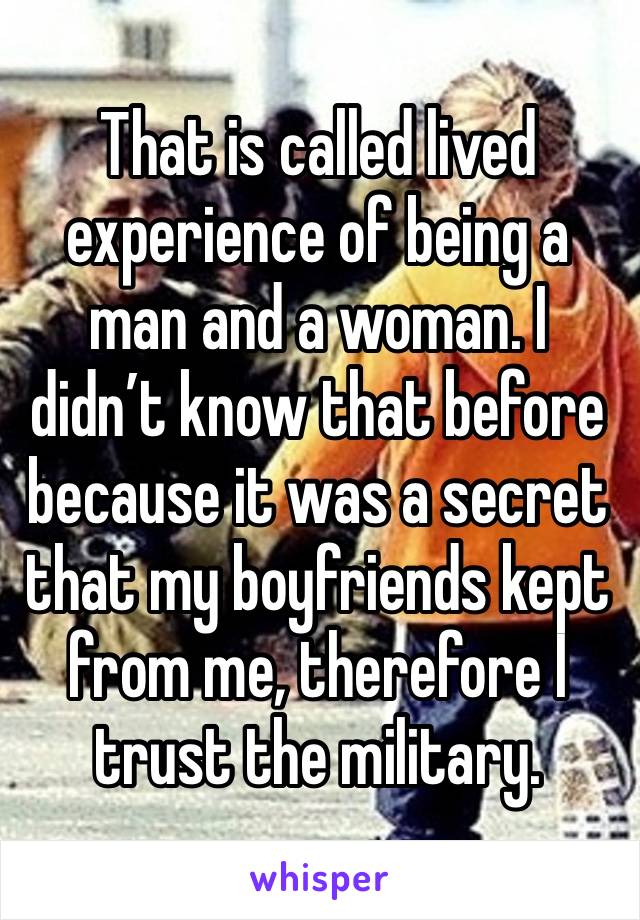 That is called lived experience of being a man and a woman. I didn’t know that before because it was a secret that my boyfriends kept from me, therefore I trust the military. 