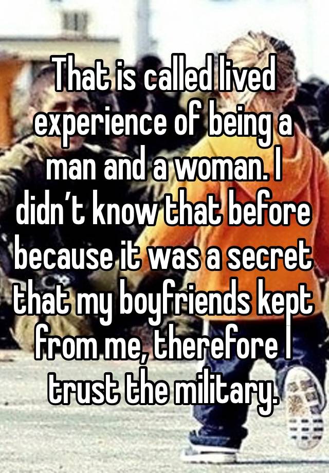 That is called lived experience of being a man and a woman. I didn’t know that before because it was a secret that my boyfriends kept from me, therefore I trust the military. 