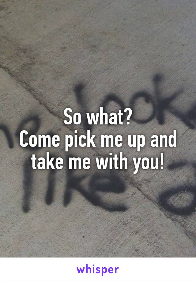 So what?
Come pick me up and take me with you!