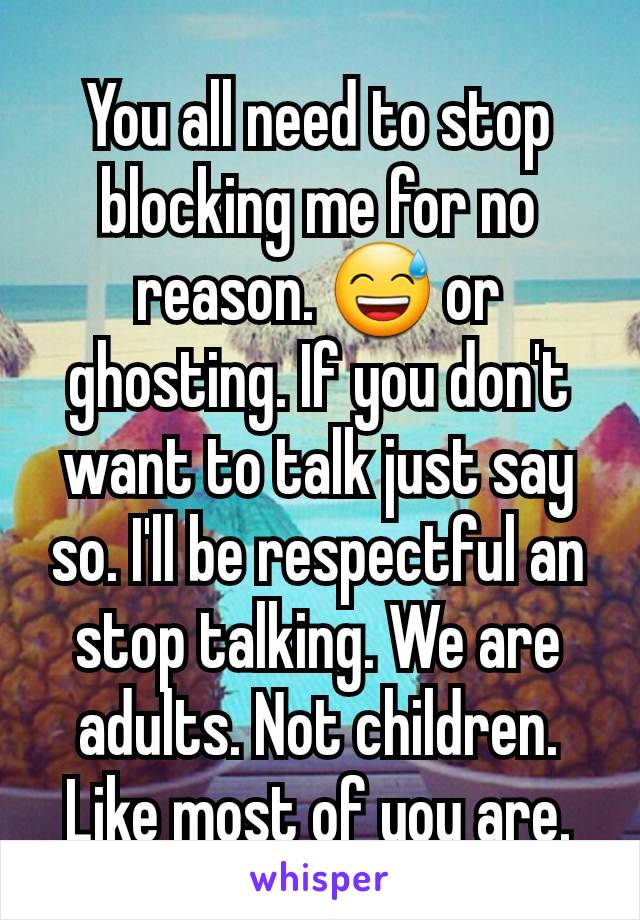 You all need to stop blocking me for no reason. 😅 or ghosting. If you don't want to talk just say so. I'll be respectful an stop talking. We are adults. Not children. Like most of you are.