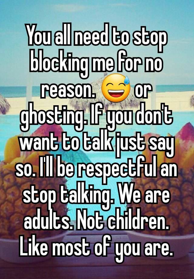 You all need to stop blocking me for no reason. 😅 or ghosting. If you don't want to talk just say so. I'll be respectful an stop talking. We are adults. Not children. Like most of you are.