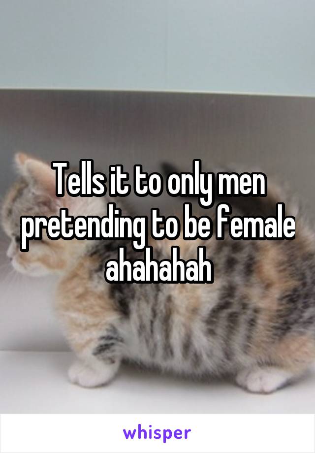 Tells it to only men pretending to be female ahahahah