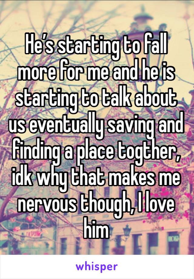 He’s starting to fall more for me and he is starting to talk about us eventually saving and finding a place togther, idk why that makes me nervous though, I love him 