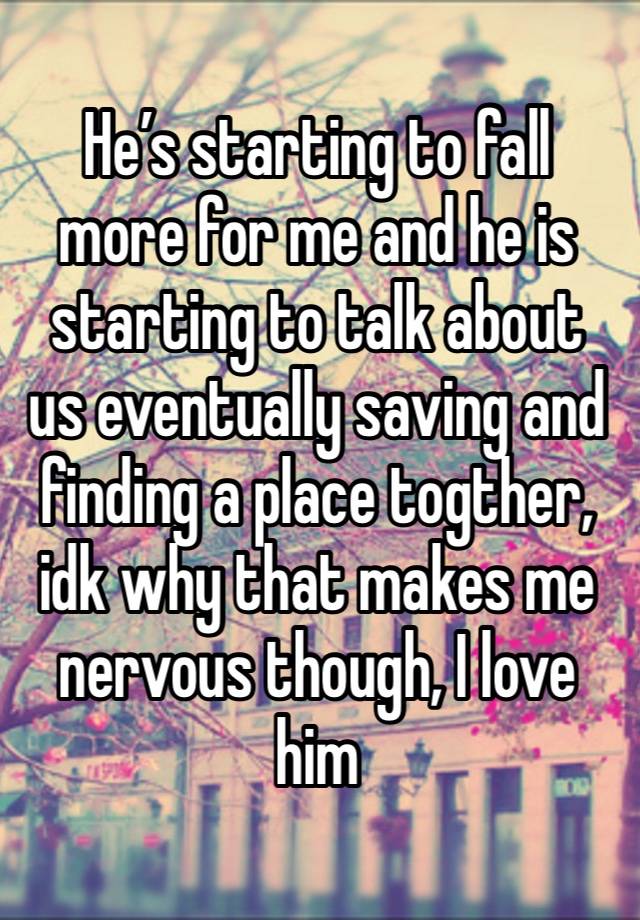 He’s starting to fall more for me and he is starting to talk about us eventually saving and finding a place togther, idk why that makes me nervous though, I love him 