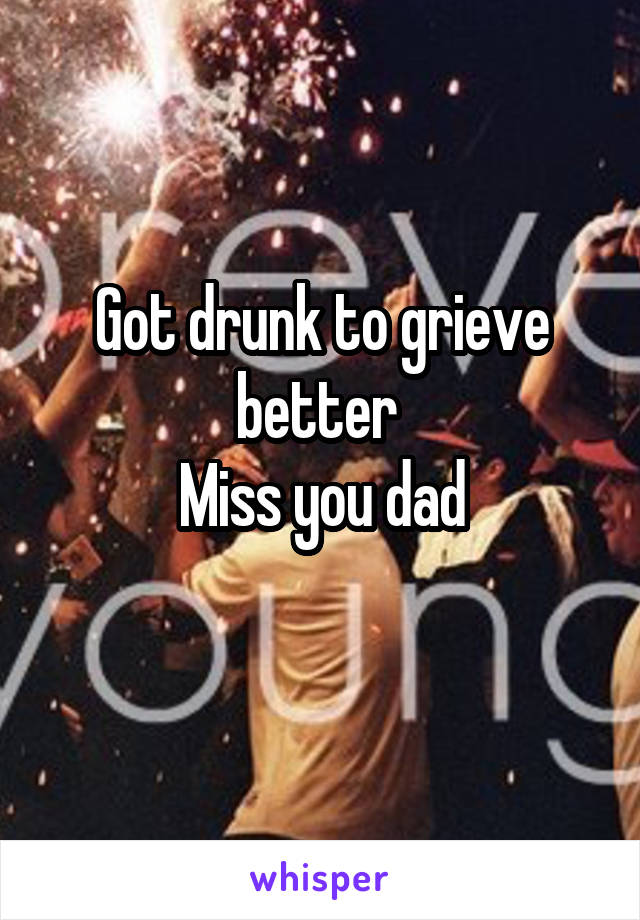 Got drunk to grieve better 
Miss you dad
