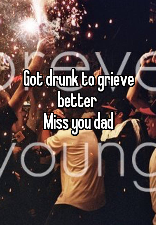 Got drunk to grieve better 
Miss you dad
