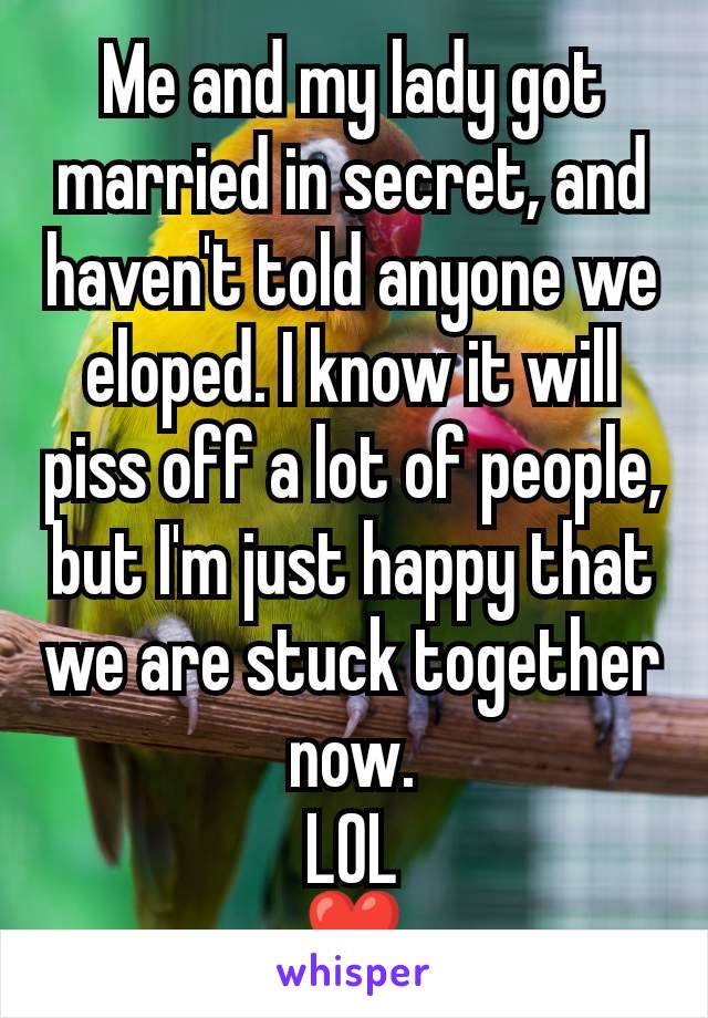 Me and my lady got married in secret, and haven't told anyone we eloped. I know it will piss off a lot of people, but I'm just happy that we are stuck together now.
LOL
❣️