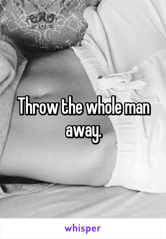 Throw the whole man away.