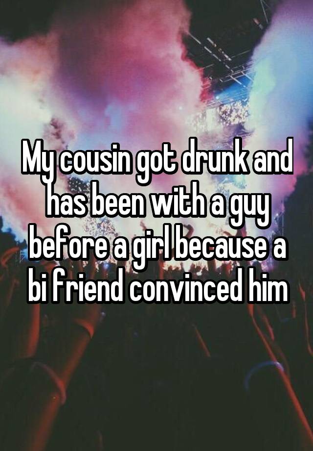 My cousin got drunk and has been with a guy before a girl because a bi friend convinced him