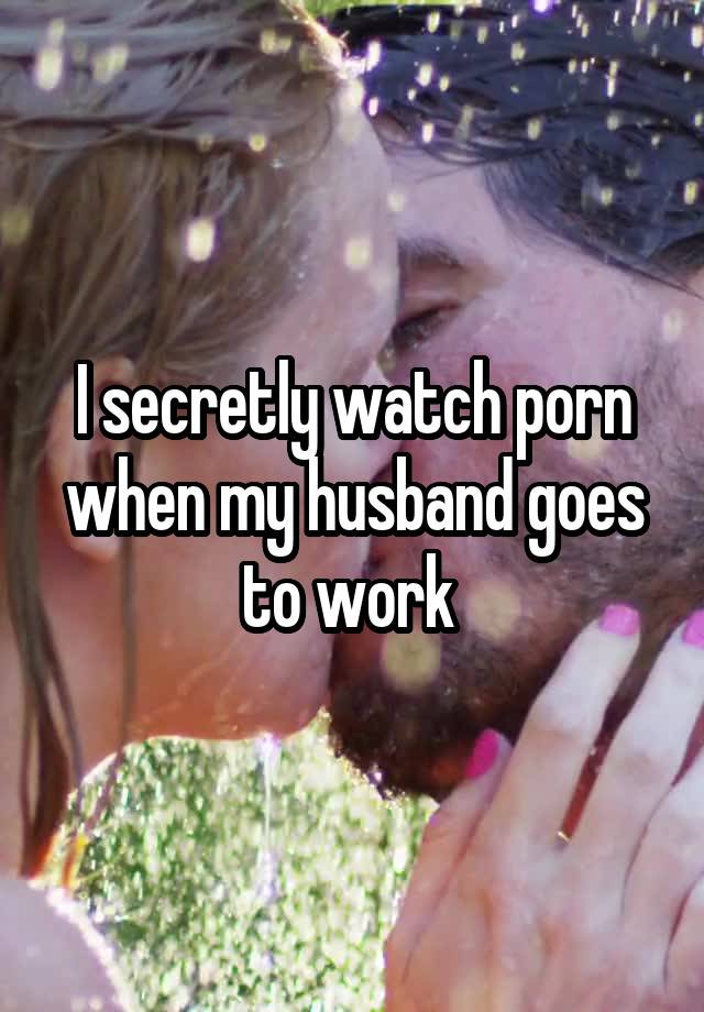 I secretly watch porn when my husband goes to work 