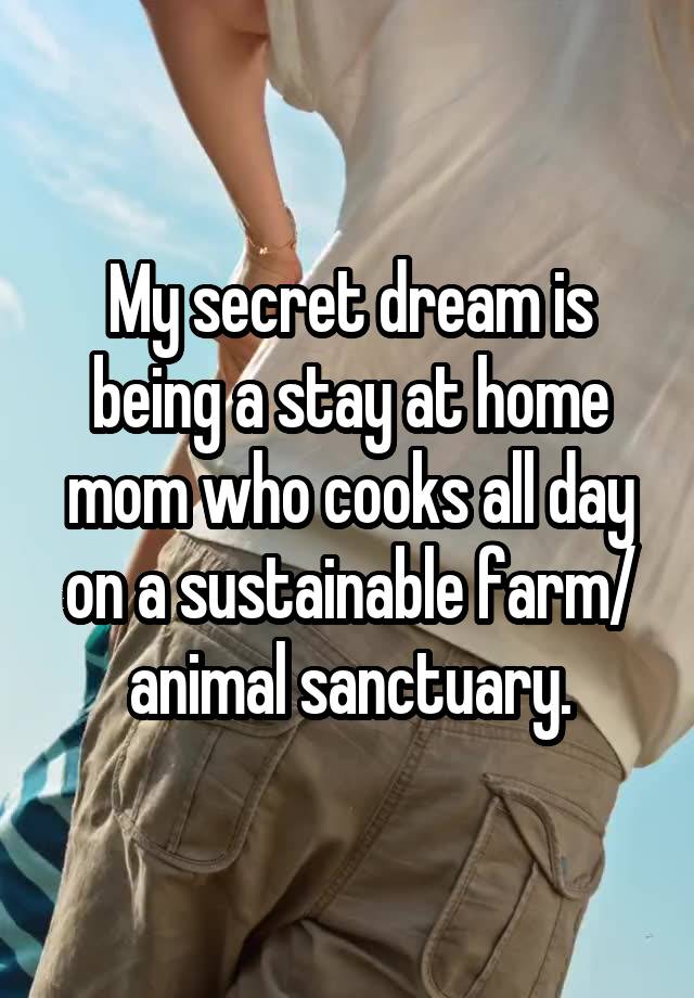 My secret dream is being a stay at home mom who cooks all day on a sustainable farm/ animal sanctuary.