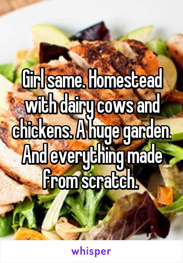 Girl same. Homestead with dairy cows and chickens. A huge garden. And everything made from scratch. 