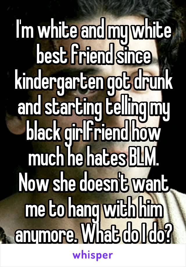 I'm white and my white best friend since kindergarten got drunk and starting telling my black girlfriend how much he hates BLM. Now she doesn't want me to hang with him anymore. What do I do?