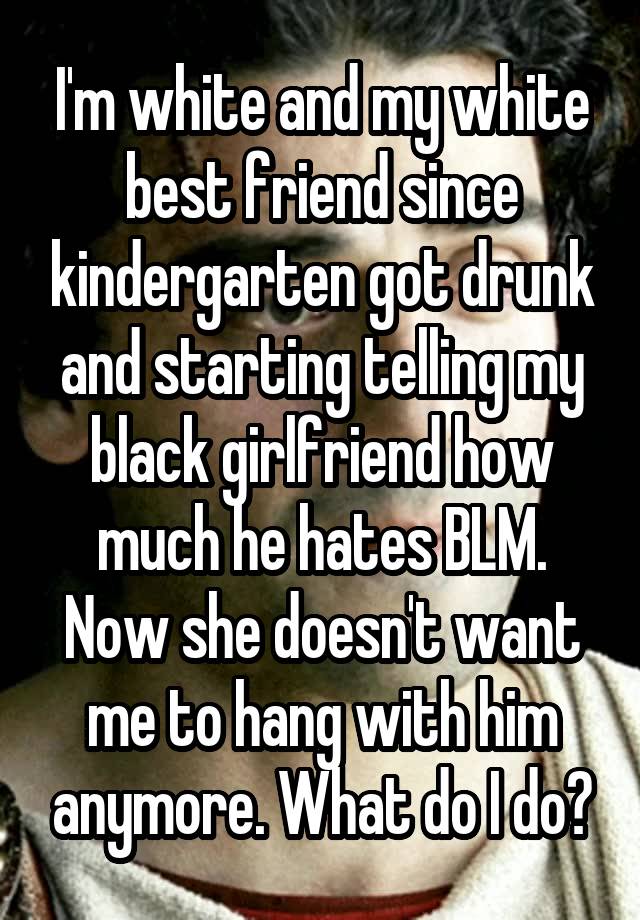 I'm white and my white best friend since kindergarten got drunk and starting telling my black girlfriend how much he hates BLM. Now she doesn't want me to hang with him anymore. What do I do?