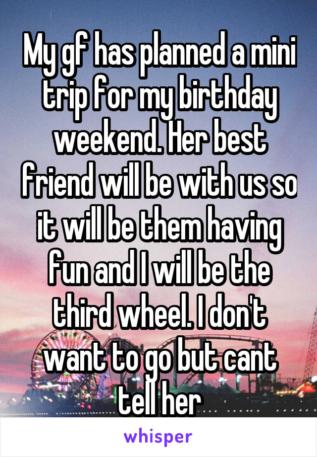 My gf has planned a mini trip for my birthday weekend. Her best friend will be with us so it will be them having fun and I will be the third wheel. I don't want to go but cant tell her